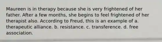 Maureen is in therapy because she is very frightened of her father. After a few months, she begins to feel frightened of her therapist also. According to Freud, this is an example of a. therapeutic alliance. b. resistance. c. transference. d. free association.