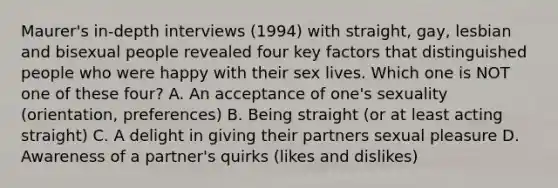 Maurer's in-depth interviews (1994) with straight, gay, lesbian and bisexual people revealed four key factors that distinguished people who were happy with their sex lives. Which one is NOT one of these four? A. An acceptance of one's sexuality (orientation, preferences) B. Being straight (or at least acting straight) C. A delight in giving their partners sexual pleasure D. Awareness of a partner's quirks (likes and dislikes)