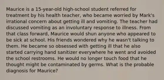 Maurice is a 15-year-old high-school student referred for treatment by his health teacher, who became worried by Mark's irrational concern about getting ill and vomiting. The teacher had discussed vomiting as an involuntary response to illness. From that class forward, Maurice would shun anyone who appeared to be sick at school. His friends wondered why he wasn't talking to them. He became so obsessed with getting ill that he also started carrying hand sanitizer everywhere he went and avoided the school restrooms. He would no longer touch food that he thought might be contaminated by germs. What is the probable diagnosis for Maurice?