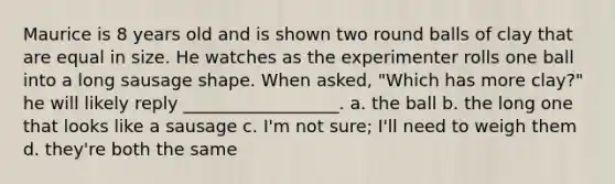 Maurice is 8 years old and is shown two round balls of clay that are equal in size. He watches as the experimenter rolls one ball into a long sausage shape. When asked, "Which has more clay?" he will likely reply __________________. a. the ball b. the long one that looks like a sausage c. I'm not sure; I'll need to weigh them d. they're both the same