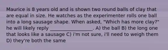 Maurice is 8 years old and is shown two round balls of clay that are equal in size. He watches as the experimenter rolls one ball into a long sausage shape. When asked, "Which has more clay?" he will likely reply __________________. A) the ball B) the long one that looks like a sausage C) i'm not sure, i'll need to weigh them D) they're both the same
