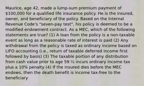 Maurice, age 42, made a lump-sum premium payment of 100,000 for a qualified life insurance policy. He is the insured, owner, and beneficiary of the policy. Based on the Internal Revenue Code's "seven-pay test", his policy is deemed to be a modified endowment contract. As a MEC, which of the following statements are true? (1) A loan from the policy is a non-taxable event as long as a reasonable rate of interest is paid (2) Any withdrawal from the policy is taxed as ordinary income based on LIFO accounting (i.e., return of taxable deferred income first followed by basis) (3) The taxable portion of any distribution from cash value prior to age 59 ½ incurs ordinary income tax plus a 10% penalty (4) If the insured dies before the MEC endows, then the death benefit is income tax-free to the beneficiary