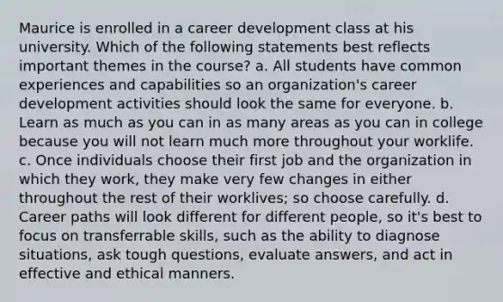 Maurice is enrolled in a career development class at his university. Which of the following statements best reflects important themes in the course? a. All students have common experiences and capabilities so an organization's career development activities should look the same for everyone. b. Learn as much as you can in as many areas as you can in college because you will not learn much more throughout your worklife. c. Once individuals choose their first job and the organization in which they work, they make very few changes in either throughout the rest of their worklives; so choose carefully. d. Career paths will look different for different people, so it's best to focus on transferrable skills, such as the ability to diagnose situations, ask tough questions, evaluate answers, and act in effective and ethical manners.