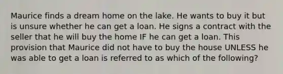 Maurice finds a dream home on the lake. He wants to buy it but is unsure whether he can get a loan. He signs a contract with the seller that he will buy the home IF he can get a loan. This provision that Maurice did not have to buy the house UNLESS he was able to get a loan is referred to as which of the following?