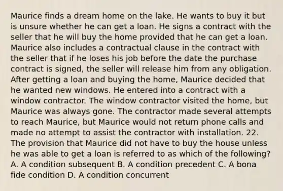 Maurice finds a dream home on the lake. He wants to buy it but is unsure whether he can get a loan. He signs a contract with the seller that he will buy the home provided that he can get a loan. Maurice also includes a contractual clause in the contract with the seller that if he loses his job before the date the purchase contract is signed, the seller will release him from any obligation. After getting a loan and buying the home, Maurice decided that he wanted new windows. He entered into a contract with a window contractor. The window contractor visited the home, but Maurice was always gone. The contractor made several attempts to reach Maurice, but Maurice would not return phone calls and made no attempt to assist the contractor with installation. 22. The provision that Maurice did not have to buy the house unless he was able to get a loan is referred to as which of the following? A. A condition subsequent B. A condition precedent C. A bona fide condition D. A condition concurrent