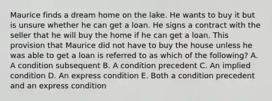 Maurice finds a dream home on the lake. He wants to buy it but is unsure whether he can get a loan. He signs a contract with the seller that he will buy the home if he can get a loan. This provision that Maurice did not have to buy the house unless he was able to get a loan is referred to as which of the following? A. A condition subsequent B. A condition precedent C. An implied condition D. An express condition E. Both a condition precedent and an express condition