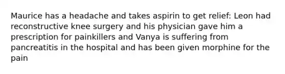 Maurice has a headache and takes aspirin to get relief: Leon had reconstructive knee surgery and his physician gave him a prescription for painkillers and Vanya is suffering from pancreatitis in the hospital and has been given morphine for the pain