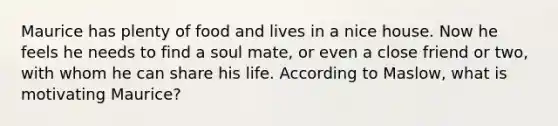 Maurice has plenty of food and lives in a nice house. Now he feels he needs to find a soul mate, or even a close friend or two, with whom he can share his life. According to Maslow, what is motivating Maurice?