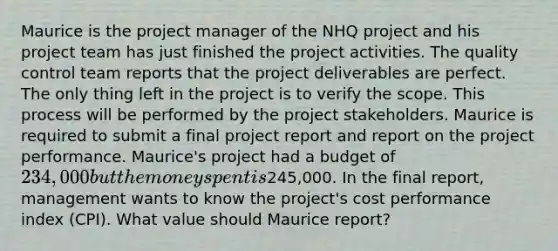 Maurice is the project manager of the NHQ project and his project team has just finished the project activities. The quality control team reports that the project deliverables are perfect. The only thing left in the project is to verify the scope. This process will be performed by the project stakeholders. Maurice is required to submit a final project report and report on the project performance. Maurice's project had a budget of 234,000 but the money spent is245,000. In the final report, management wants to know the project's cost performance index (CPI). What value should Maurice report?