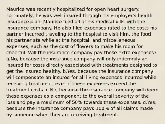 Maurice was recently hospitalized for open heart surgery. Fortunately, he was well insured through his employer's health insurance plan. Maurice filed all of his medical bills with the insurance company. He also filed expenses rated to the costs his partner incurred traveling to the hospital to visit him, the food his partner ate while at the hospital, and miscellaneous expenses, such as the cost of flowers to make his room for cheerful. Will the insurance company pay these extra expenses? a.No, because the insurance company will only indemnify an insured for costs directly associated with treatments designed to get the insured healthy. b.Yes, because the insurance company will compensate an insured for all living expenses incurred while receiving treatment, even if these expenses exceed the treatment costs. c.No, because the insurance company will deem these expenses as a component to the overall severity of the loss and pay a maximum of 50% towards these expenses. d.Yes, because the insurance company pays 100% of all claims made by someone when they are receiving treatment.