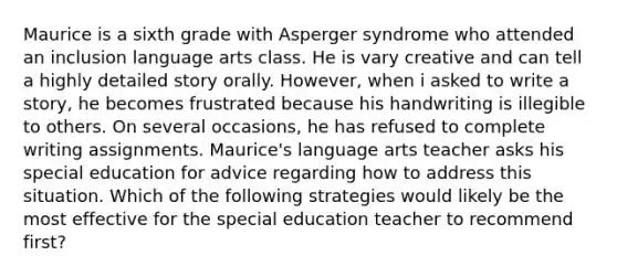 Maurice is a sixth grade with Asperger syndrome who attended an inclusion language arts class. He is vary creative and can tell a highly detailed story orally. However, when i asked to write a story, he becomes frustrated because his handwriting is illegible to others. On several occasions, he has refused to complete writing assignments. Maurice's language arts teacher asks his special education for advice regarding how to address this situation. Which of the following strategies would likely be the most effective for the special education teacher to recommend first?