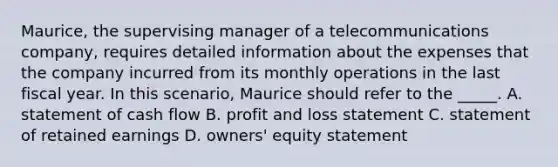 Maurice, the supervising manager of a telecommunications company, requires detailed information about the expenses that the company incurred from its monthly operations in the last fiscal year. In this scenario, Maurice should refer to the _____. A. statement of cash flow B. profit and loss statement C. statement of retained earnings D. owners' equity statement