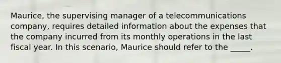 Maurice, the supervising manager of a telecommunications company, requires detailed information about the expenses that the company incurred from its monthly operations in the last fiscal year. In this scenario, Maurice should refer to the _____.