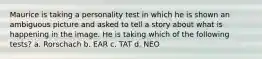 Maurice is taking a personality test in which he is shown an ambiguous picture and asked to tell a story about what is happening in the image. He is taking which of the following tests? a. Rorschach b. EAR c. TAT d. NEO