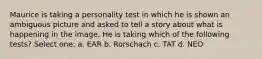 Maurice is taking a personality test in which he is shown an ambiguous picture and asked to tell a story about what is happening in the image. He is taking which of the following tests? Select one: a. EAR b. Rorschach c. TAT d. NEO