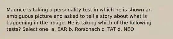 Maurice is taking a personality test in which he is shown an ambiguous picture and asked to tell a story about what is happening in the image. He is taking which of the following tests? Select one: a. EAR b. Rorschach c. TAT d. NEO