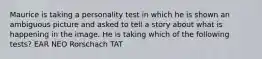 Maurice is taking a personality test in which he is shown an ambiguous picture and asked to tell a story about what is happening in the image. He is taking which of the following tests? EAR NEO Rorschach TAT