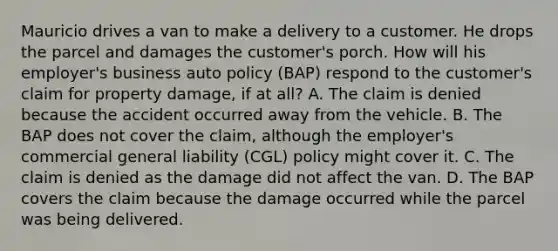 Mauricio drives a van to make a delivery to a customer. He drops the parcel and damages the customer's porch. How will his employer's business auto policy (BAP) respond to the customer's claim for property damage, if at all? A. The claim is denied because the accident occurred away from the vehicle. B. The BAP does not cover the claim, although the employer's commercial general liability (CGL) policy might cover it. C. The claim is denied as the damage did not affect the van. D. The BAP covers the claim because the damage occurred while the parcel was being delivered.