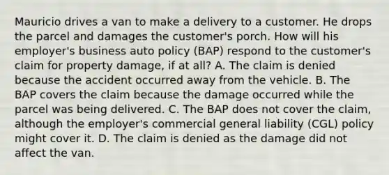 Mauricio drives a van to make a delivery to a customer. He drops the parcel and damages the customer's porch. How will his employer's business auto policy (BAP) respond to the customer's claim for property damage, if at all? A. The claim is denied because the accident occurred away from the vehicle. B. The BAP covers the claim because the damage occurred while the parcel was being delivered. C. The BAP does not cover the claim, although the employer's commercial general liability (CGL) policy might cover it. D. The claim is denied as the damage did not affect the van.