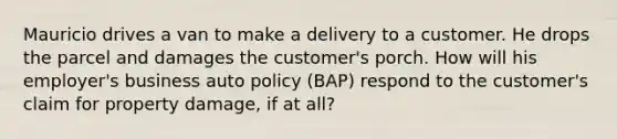 Mauricio drives a van to make a delivery to a customer. He drops the parcel and damages the customer's porch. How will his employer's business auto policy (BAP) respond to the customer's claim for property damage, if at all?