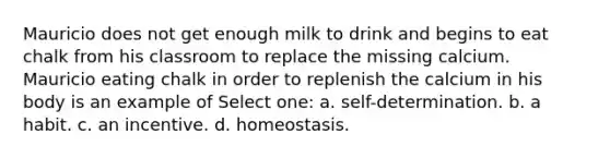 Mauricio does not get enough milk to drink and begins to eat chalk from his classroom to replace the missing calcium. Mauricio eating chalk in order to replenish the calcium in his body is an example of Select one: a. self-determination. b. a habit. c. an incentive. d. homeostasis.