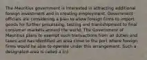 The Mauritius government is interested in attracting additional foreign investment and in creating employment. Government officials are considering a plan to allow foreign firms to import goods for further processing, testing and transshipment to final consumer markets around the world. The Government of Mauritius plans to exempt such transactions from all duties and taxes and has identified an area close to the port where foreign firms would be able to operate under this arrangement. Such a designated area is called a (n)