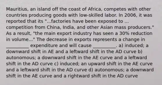 Mauritius, an island off the coast of Africa, competes with other countries producing goods with low-skilled labor. In 2006, it was reported that its "...factories have been exposed to ... competition from China, India, and other Asian mass producers." As a result, "the main export industry has seen a 30% reduction in volume..." The decrease in exports represents a change in __________ expenditure and will cause __________. a) induced; a downward shift in AE and a leftward shift in the AD curve b) autonomous; a downward shift in the AE curve and a leftward shift in the AD curve c) induced; an upward shift in the AE curve and a leftward shift in the AD curve d) autonomous; a downward shift in the AE curve and a rightward shift in the AD curve