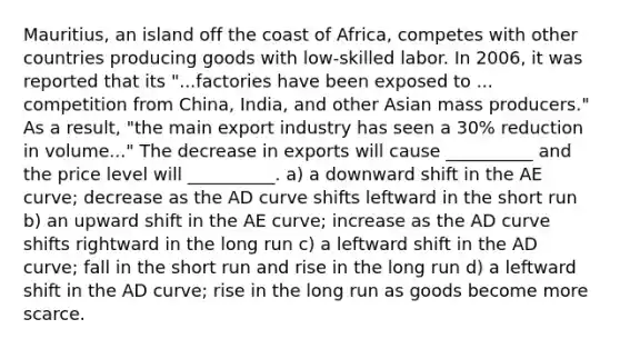 Mauritius, an island off the coast of Africa, competes with other countries producing goods with low-skilled labor. In 2006, it was reported that its "...factories have been exposed to ... competition from China, India, and other Asian mass producers." As a result, "the main export industry has seen a 30% reduction in volume..." The decrease in exports will cause __________ and the price level will __________. a) a downward shift in the AE curve; decrease as the AD curve shifts leftward in the short run b) an upward shift in the AE curve; increase as the AD curve shifts rightward in the long run c) a leftward shift in the AD curve; fall in the short run and rise in the long run d) a leftward shift in the AD curve; rise in the long run as goods become more scarce.