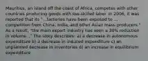 Mauritius, an island off the coast of Africa, competes with other countries producing goods with low-skilled labor. In 2006, it was reported that its "...factories have been exposed to ... competition from China, India, and other Asian mass producers." As a result, "the main export industry has seen a 30% reduction in volume..." The story describes: a) a decrease in autonomous expenditure b) a decrease in induced expenditure c) an unplanned decrease in inventories d) an increase in equilibrium expenditure