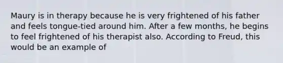 Maury is in therapy because he is very frightened of his father and feels tongue-tied around him. After a few months, he begins to feel frightened of his therapist also. According to Freud, this would be an example of