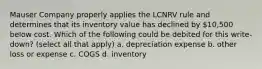 Mauser Company properly applies the LCNRV rule and determines that its inventory value has declined by 10,500 below cost. Which of the following could be debited for this write-down? (select all that apply) a. depreciation expense b. other loss or expense c. COGS d. inventory