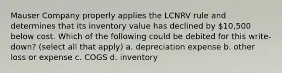 Mauser Company properly applies the LCNRV rule and determines that its inventory value has declined by 10,500 below cost. Which of the following could be debited for this write-down? (select all that apply) a. depreciation expense b. other loss or expense c. COGS d. inventory