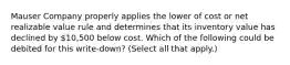 Mauser Company properly applies the lower of cost or net realizable value rule and determines that its inventory value has declined by 10,500 below cost. Which of the following could be debited for this write-down? (Select all that apply.)