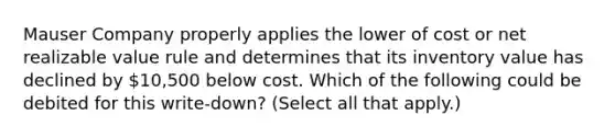 Mauser Company properly applies the lower of cost or net realizable value rule and determines that its inventory value has declined by 10,500 below cost. Which of the following could be debited for this write-down? (Select all that apply.)