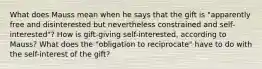 What does Mauss mean when he says that the gift is "apparently free and disinterested but nevertheless constrained and self-interested"? How is gift-giving self-interested, according to Mauss? What does the "obligation to reciprocate" have to do with the self-interest of the gift?