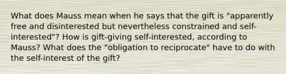 What does Mauss mean when he says that the gift is "apparently free and disinterested but nevertheless constrained and self-interested"? How is gift-giving self-interested, according to Mauss? What does the "obligation to reciprocate" have to do with the self-interest of the gift?