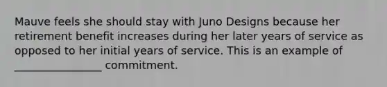 Mauve feels she should stay with Juno Designs because her retirement benefit increases during her later years of service as opposed to her initial years of service. This is an example of ________________ commitment.