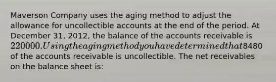 Maverson Company uses the aging method to adjust the allowance for uncollectible accounts at the end of the period. At December 31, 2012, the balance of the accounts receivable is 220000. Using the aging method you have determined that8480 of the accounts receivable is uncollectible. The net receivables on the balance sheet is: