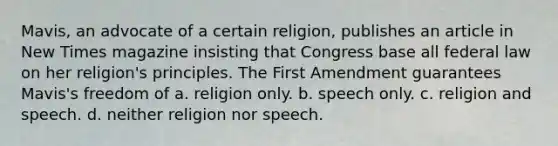 Mavis, an advocate of a certain religion, publishes an article in New Times magazine insisting that Congress base all federal law on her religion's principles. The First Amendment guarantees Mavis's freedom of a. religion only. b. speech only. c. religion and speech. d. neither religion nor speech.