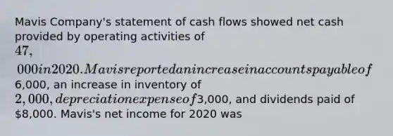 Mavis Company's statement of cash flows showed net cash provided by operating activities of 47,000 in 2020. Mavis reported an increase in accounts payable of6,000, an increase in inventory of 2,000, depreciation expense of3,000, and dividends paid of 8,000. Mavis's net income for 2020 was