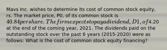 Mavs Inc. wishes to determine its cost of common stock equity, rs. The market price, P0, of its common stock is 40.84 per share. The firm expects to pay a dividend, D1, of4.20 at the end of the coming year, 2021. The dividends paid on the outstanding stock over the past 6 years (2015-2020) were as follows: What is the cost of common stock equity financing?