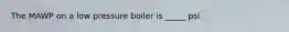 The MAWP on a low pressure boiler is _____ psi