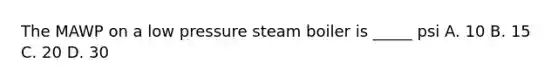 The MAWP on a low pressure steam boiler is _____ psi A. 10 B. 15 C. 20 D. 30