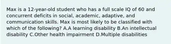 Max is a 12-year-old student who has a full scale IQ of 60 and concurrent deficits in social, academic, adaptive, and communication skills. Max is most likely to be classified with which of the following? A.A learning disability B.An intellectual disability C.Other health impairment D.Multiple disabilities