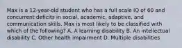 Max is a 12-year-old student who has a full scale IQ of 60 and concurrent deficits in social, academic, adaptive, and communication skills. Max is most likely to be classified with which of the following? A. A learning disability B. An intellectual disability C. Other health impairment D. Multiple disabilities