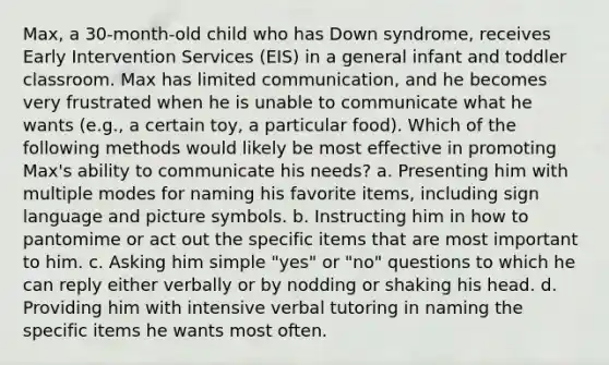 Max, a 30-month-old child who has Down syndrome, receives Early Intervention Services (EIS) in a general infant and toddler classroom. Max has limited communication, and he becomes very frustrated when he is unable to communicate what he wants (e.g., a certain toy, a particular food). Which of the following methods would likely be most effective in promoting Max's ability to communicate his needs? a. Presenting him with multiple modes for naming his favorite items, including sign language and picture symbols. b. Instructing him in how to pantomime or act out the specific items that are most important to him. c. Asking him simple "yes" or "no" questions to which he can reply either verbally or by nodding or shaking his head. d. Providing him with intensive verbal tutoring in naming the specific items he wants most often.