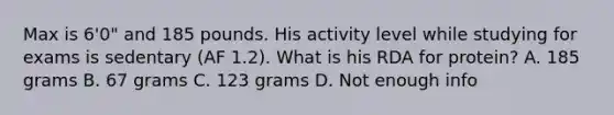Max is 6'0" and 185 pounds. His activity level while studying for exams is sedentary (AF 1.2). What is his RDA for protein? A. 185 grams B. 67 grams C. 123 grams D. Not enough info
