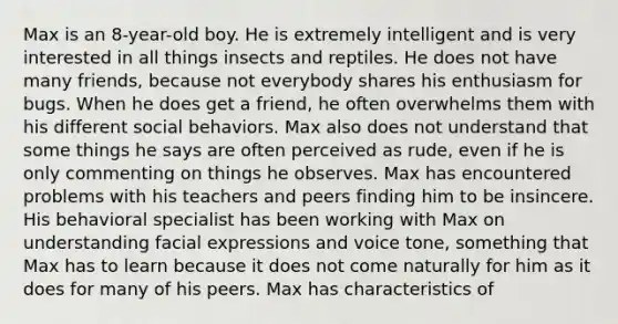 Max is an 8-year-old boy. He is extremely intelligent and is very interested in all things insects and reptiles. He does not have many friends, because not everybody shares his enthusiasm for bugs. When he does get a friend, he often overwhelms them with his different social behaviors. Max also does not understand that some things he says are often perceived as rude, even if he is only commenting on things he observes. Max has encountered problems with his teachers and peers finding him to be insincere. His behavioral specialist has been working with Max on understanding facial expressions and voice tone, something that Max has to learn because it does not come naturally for him as it does for many of his peers. Max has characteristics of