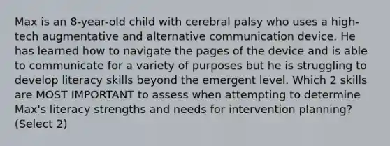 Max is an 8-year-old child with cerebral palsy who uses a high-tech augmentative and alternative communication device. He has learned how to navigate the pages of the device and is able to communicate for a variety of purposes but he is struggling to develop literacy skills beyond the emergent level. Which 2 skills are MOST IMPORTANT to assess when attempting to determine Max's literacy strengths and needs for intervention planning? (Select 2)