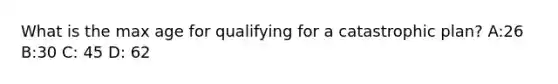 What is the max age for qualifying for a catastrophic plan? A:26 B:30 C: 45 D: 62